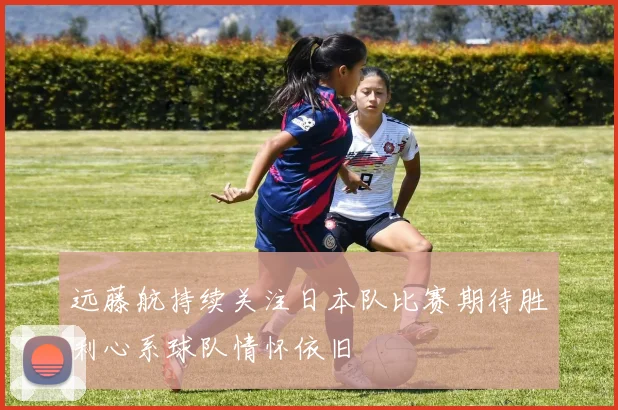 远藤航持续关注日本队比赛期待胜利心系球队情怀依旧