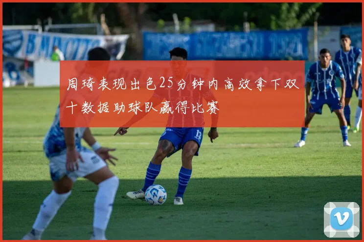 周琦表现出色25分钟内高效拿下双十数据助球队赢得比赛