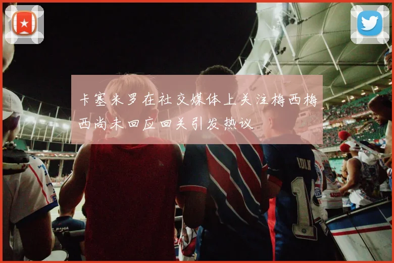 卡塞米罗在社交媒体上关注梅西梅西尚未回应回关引发热议