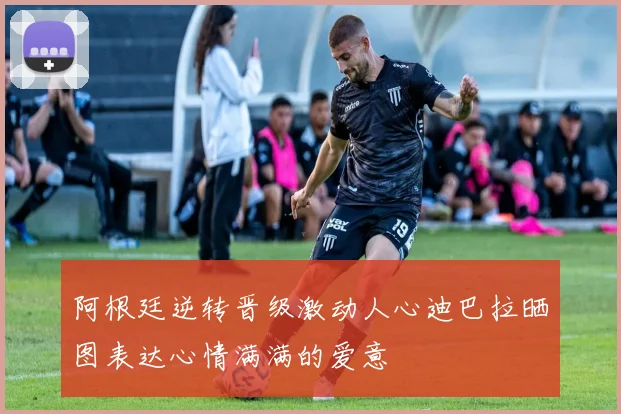 阿根廷逆转晋级激动人心迪巴拉晒图表达心情满满的爱意