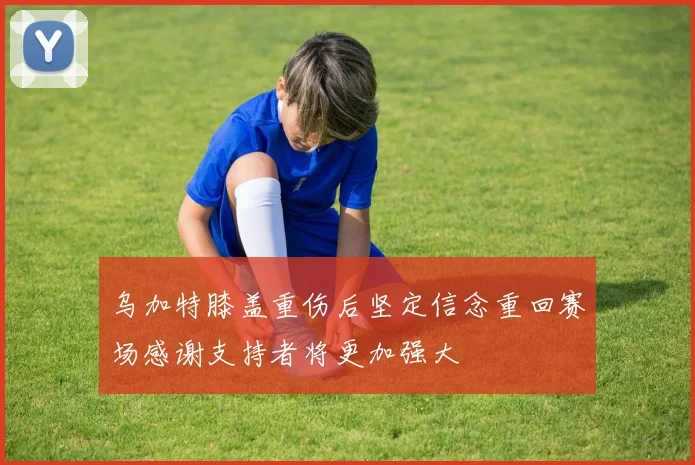 乌加特膝盖重伤后坚定信念重回赛场感谢支持者将更加强大