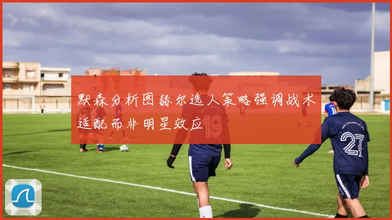 默森分析图赫尔选人策略强调战术适配而非明星效应