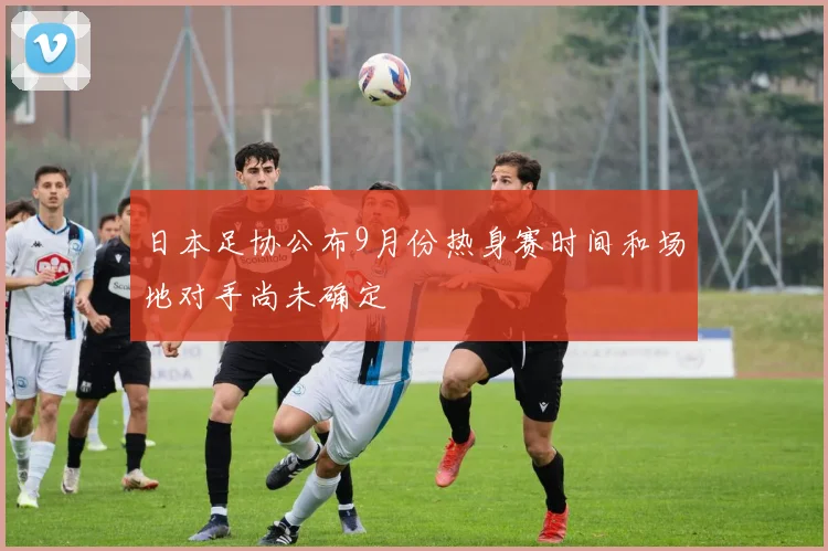 日本足协公布9月份热身赛时间和场地对手尚未确定