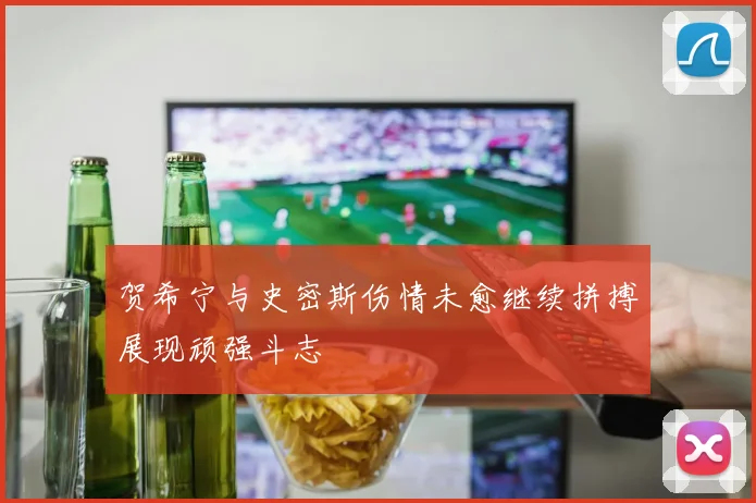 贺希宁与史密斯伤情未愈继续拼搏展现顽强斗志