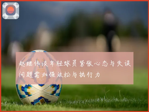 赵继伟谈年轻球员紧张心态与失误问题需加强放松与执行力